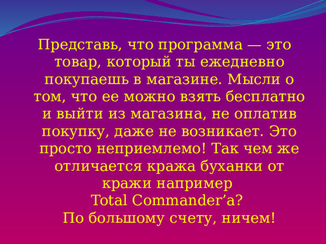 Представь, что программа — это товар, который ты ежедневно покупаешь в магазине. Мысли о том, что ее можно взять бесплатно и выйти из магазина, не оплатив покупку, даже не возникает. Это просто неприемлемо! Так чем же отличается кража буханки от кражи например  Total Commander’a?  По большому счету, ничем!   