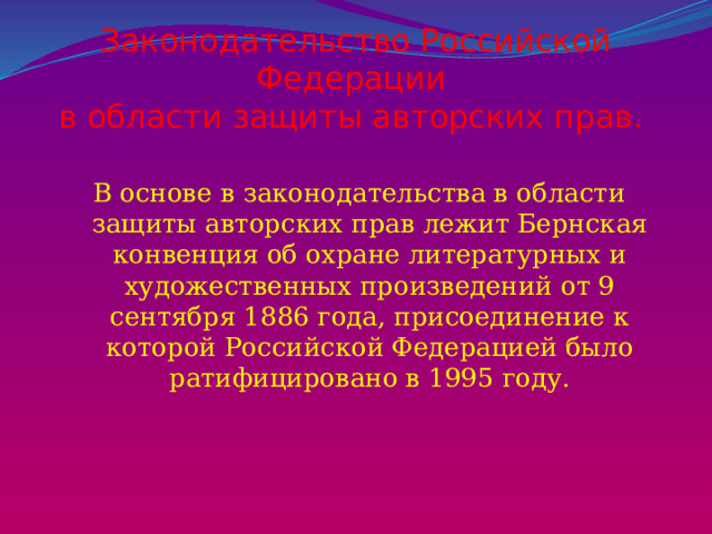 Законодательство Российской Федерации  в области защиты авторских прав. В основе в законодательства в области защиты авторских прав лежит Бернская конвенция об охране литературных и художественных произведений от 9 сентября 1886 года, присоединение к которой Российской Федерацией было ратифицировано в 1995 году. 