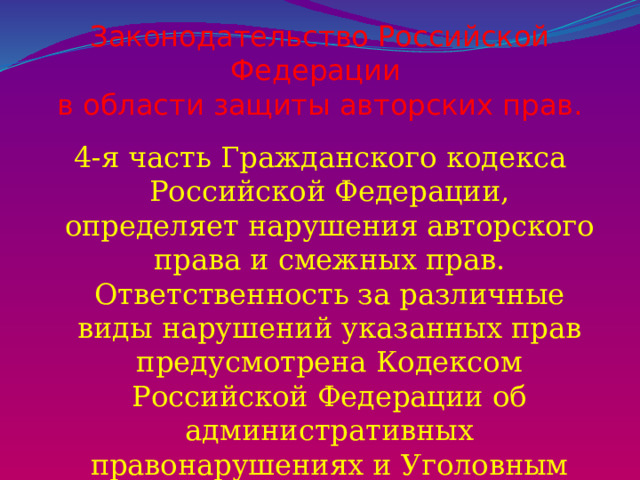 Законодательство Российской Федерации  в области защиты авторских прав. 4-я часть Гражданского кодекса Российской Федерации, определяет нарушения авторского права и смежных прав. Ответственность за различные виды нарушений указанных прав предусмотрена Кодексом Российской Федерации об административных правонарушениях и Уголовным кодексом Российской Федерации 