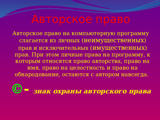 Авторское право Авторское право на компьютерную программу слагается из личных ( неимущественных ) прав и исключительных ( имущественных ) прав. При этом личные права на программу, к которым относятся право авторства, право на имя, право на целостность и право на обнародование, остаются с автором навсегда. © -  знак охраны авторского права 