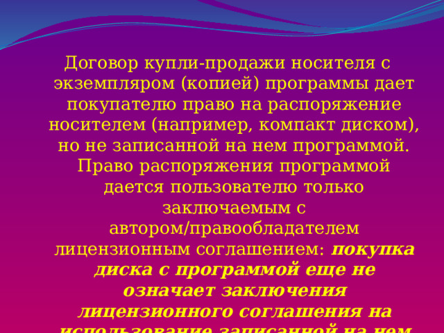 Договор купли-продажи носителя с экземпляром (копией) программы дает покупателю право на распоряжение носителем (например, компакт диском), но не записанной на нем программой. Право распоряжения программой дается пользователю только заключаемым с автором/правообладателем лицензионным соглашением: покупка диска с программой еще не означает заключения лицензионного соглашения на использование записанной на нем программы! 