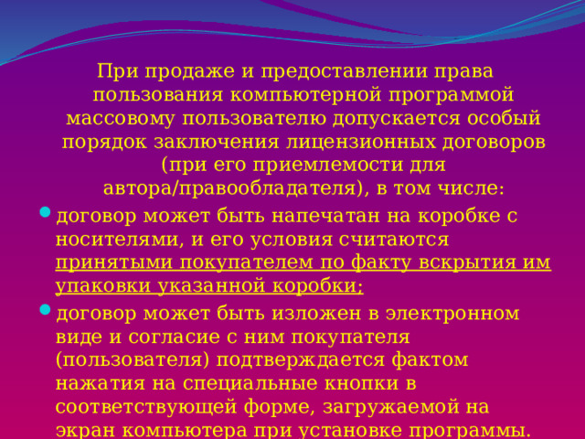 При продаже и предоставлении права пользования компьютерной программой массовому пользователю допускается особый порядок заключения лицензионных договоров (при его приемлемости для автора/правообладателя), в том числе: договор может быть напечатан на коробке с носителями, и его условия считаются принятыми покупателем по факту вскрытия им упаковки указанной коробки; договор может быть изложен в электронном виде и согласие с ним покупателя (пользователя) подтверждается фактом нажатия на специальные кнопки в соответствующей форме, загружаемой на экран компьютера при установке программы. 
