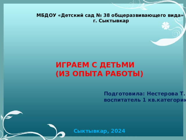 МБДОУ «Детский сад № 38 общеразвивающего вида» г. Сыктывкар ИГРАЕМ С ДЕТЬМИ (ИЗ ОПЫТА РАБОТЫ) Подготовила: Нестерова Т.М. воспитатель 1 кв.категории Сыктывкар, 2024 
