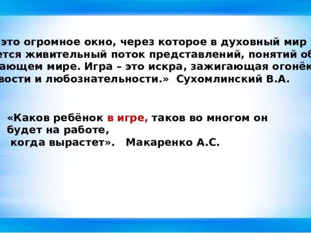 « Игра – это огромное окно, через которое в духовный мир ребёнка  вливается живительный поток представлений, понятий об  окружающем мире. Игра – это искра, зажигающая огонёк  пытливости и любознательности.» Сухомлинский В.А.  «Каков ребёнок в игре, таков во многом он будет на работе,  когда вырастет». Макаренко А.С. 