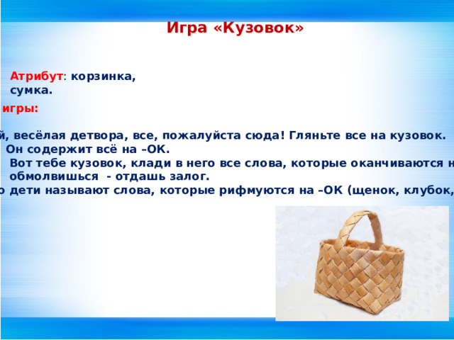Игра «Кузовок» Атрибут : корзинка, сумка.  Описание игры:  Ведущий: Эй, весёлая детвора, все, пожалуйста сюда! Гляньте все на кузовок.  Он содержит всё на –ОК.  Вот тебе кузовок, клади в него все слова, которые оканчиваются на –ОК,  обмолвишься - отдашь залог. После этого дети называют слова, которые рифмуются на –ОК (щенок, клубок, замок и т.д.)  