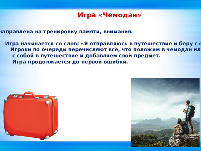 Игра «Чемодан» Эта игра направлена на тренировку памяти, внимания.  Описание : Игра начинается со слов: «Я отправляюсь в путешествие и беру с собой…»  Игроки по очереди перечисляют всё, что положим в чемодан или возьмём  с собой в путешествие и добавляем свой предмет.  Игра продолжается до первой ошибки.   