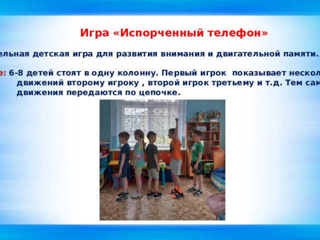Игра «Испорченный телефон» Занимательная детская игра для развития внимания и двигательной памяти.  Описание: 6-8 детей стоят в одну колонну. Первый игрок показывает несколько  движений второму игроку , второй игрок третьему и т.д. Тем самым  движения передаются по цепочке. 