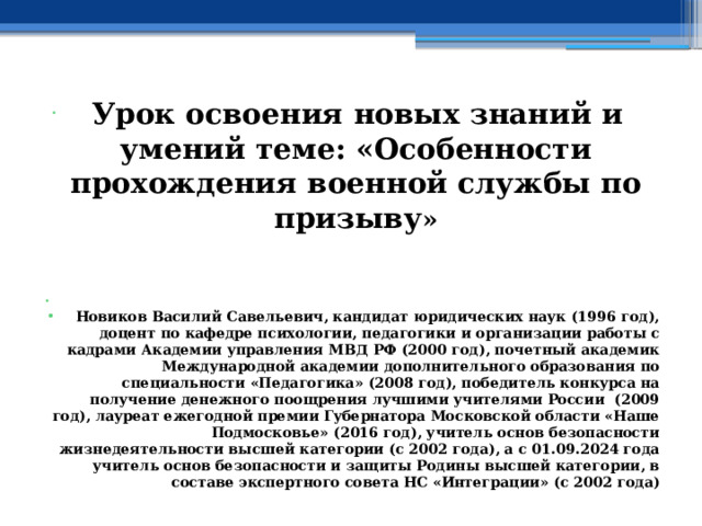  Урок освоения новых знаний и умений теме: «Особенности прохождения военной службы по призыву »   Новиков Василий Савельевич, кандидат юридических наук (1996 год), доцент по кафедре психологии, педагогики и организации работы с кадрами Академии управления МВД РФ (2000 год), почетный академик Международной академии дополнительного образования по специальности «Педагогика» (2008 год), победитель конкурса на получение денежного поощрения лучшими учителями России (2009 год), лауреат ежегодной премии Губернатора Московской области «Наше Подмосковье» (2016 год), учитель основ безопасности жизнедеятельности высшей категории (с 2002 года), а с 01.09.2024 года учитель основ безопасности и защиты Родины высшей категории, в составе экспертного совета НС «Интеграции» (с 2002 года) 