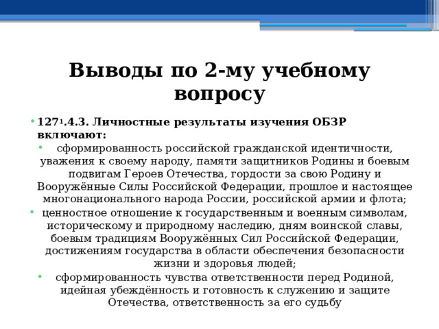 Выводы по  2-му учебному вопросу 127 1 .4.3. Личностные результаты изучения ОБЗР включают: сформированность российской гражданской идентичности, уважения к своему народу, памяти защитников Родины и боевым подвигам Героев Отечества, гордости за свою Родину и Вооружённые Силы Российской Федерации, прошлое и настоящее многонационального народа России, российской армии и флота; ценностное отношение к государственным и военным символам, историческому и природному наследию, дням воинской славы, боевым традициям Вооружённых Сил Российской Федерации, достижениям государства в области обеспечения безопасности жизни и здоровья людей; сформированность чувства ответственности перед Родиной, идейная убеждённость и готовность к служению и защите Отечества, ответственность за его судьбу 