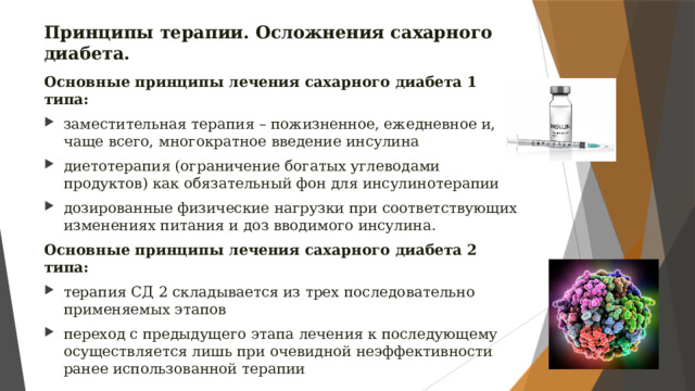 Принципы терапии. Осложнения сахарного диабета. Основные принципы лечения сахарного диабета 1 типа: заместительная терапия – пожизненное, ежедневное и, чаще всего, многократное введение инсулина диетотерапия (ограничение богатых углеводами продуктов) как обязательный фон для инсулинотерапии дозированные физические нагрузки при соответствующих изменениях питания и доз вводимого инсулина. Основные принципы лечения сахарного диабета 2 типа: терапия СД 2 складывается из трех последовательно применяемых этапов переход с предыдущего этапа лечения к последующему осуществляется лишь при очевидной неэффективности ранее использованной терапии 