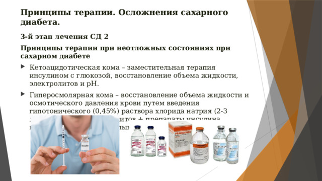 Принципы терапии. Осложнения сахарного диабета. 3-й этап лечения СД 2 Принципы терапии при неотложных состояниях при сахарном диабете Кетоацидотическая кома – заместительная терапия инсулином с глюкозой, восстановление объема жидкости, электролитов и рН. Гиперосмолярная кома – восстановление объема жидкости и осмотического давления крови путем введения гипотонического (0,45%) раствора хлорида натрия (2-3 литра), а также электролитов + препараты инсулина короткого действия в малых дозах (5-10 ЕД/час). 