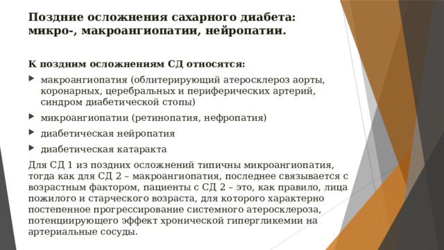 Поздние осложнения сахарного диабета: микро-, макроангиопатии, нейропатии. К поздним осложнениям СД относятся: макроангиопатия (облитерирующий атеросклероз аорты, коронарных, церебральных и периферических артерий, синдром диабетической стопы) микроангиопатии (ретинопатия, нефропатия) диабетическая нейропатия диабетическая катаракта Для СД 1 из поздних осложнений типичны микроангиопатия, тогда как для СД 2 – макроангиопатия, последнее связывается с возрастным фактором, пациенты с СД 2 – это, как правило, лица пожилого и старческого возраста, для которого характерно постепенное прогрессирование системного атеросклероза, потенциирующего эффект хронической гипергликемии на артериальные сосуды. 