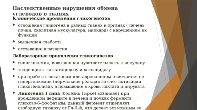 Наследственные нарушения обмена углеводов в тканях   Клинические проявления гликогенозов отложения гликогена в разных тканях и органах ( печень, почки, скелетная мускулатура, миокард) с нарушением их функций мышечная слабость отставание в развитии Лабораторные проявления гликогинезов гипогликемия, повышенная чувствительность к инсулину тенденция к лактатацидозу и кетоацидозу при пробе с глюкагоном или адреналином отмечается не гипергликемия (нормальная реакция за счет активации гликогенолиза), а повышение в крови лактата и пирувата Ликогеноз I типа (болезнь Гирке) возникает при врожденном дефиците в печени и почках фермента глюкозо-6-фосфатазы, данный фермент отщепляет свободную глюкозу от Гл-6-Ф, что делает возможным ее трансмембранный переход из клеток печени и почек в кровь. 