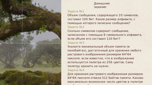 Домашнее  задание : Задача  № 1 Объем  сообщения ,  содержащего  20  символов ,  составил 100  бит .  Каков  размер  алфавита ,  с  помощью  которого записано  сообщение ? Задача  № 2 Сколько  символов  содержит  сообщение ,  записанное  с помощью  8  символьного  алфавита ,  если  объем  его составил  120  бит ? Задача  № 3 Укажите  минимальный  объем  памяти  ( в  килобайтах ), достаточный  для  хранения  любого  растрового изображения  размером  64*64  пикселя ,  если  известно , что  в  изображении  используется  палитра  из  256 цветов .  Саму  палитру  хранить  не  нужно . Задача  № 4 Для  хранения  растрового  изображения  размером  64*64 пикселя  отвели  512  байтов  памяти .  Каково  максимально  возможное  число  цветов  в  палитре изображения ? 
