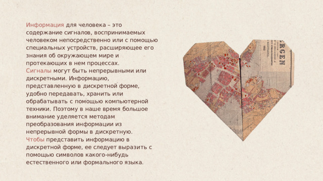 Информация  для  человека  –  это  содержание сигналов ,  воспринимаемых  человеком непосредственно  или  с  помощью  специальных устройств ,  расширяющее  его  знания  об окружающем  мире  и  протекающих  в  нем процессах . Сигналы  могут  быть непрерывными или дискретными .  Информацию ,  представленную  в дискретной  форме ,  удобно  передавать ,  хранить или  обрабатывать  с  помощью  компьютерной техники .  Поэтому  в  наше  время  большое внимание  уделяется  методам  преобразования информации  из  непрерывной  формы  в дискретную . Чтобы  представить  информацию  в  дискретной форме ,  ее следует выразить  с  помощью символов  какого - нибудь естественного  или формального  языка . 