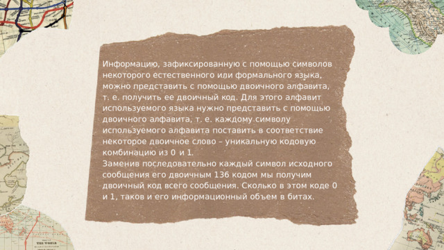 Информацию ,  зафиксированную  с  помощью  символов некоторого  естественного  или  формального  языка ,  можно представить  с  помощью  двоичного  алфавита , т .  е . получить  ее  двоичный  код .  Для  этого  алфавит используемого  языка  нужно  представить  с  помощью двоичного  алфавита ,  т .  е .  каждому  символу  используемого алфавита  поставить  в  соответствие  некоторое  двоичное слово  –  уникальную  кодовую  комбинацию  из  0  и  1. Заменив  последовательно  каждый  символ  исходного сообщения  его  двоичным  136  кодом  мы  получим двоичный  код всего  сообщения .  Сколько  в  этом  коде  0  и  1, таков  и  его  информационный  объем  в  битах . 
