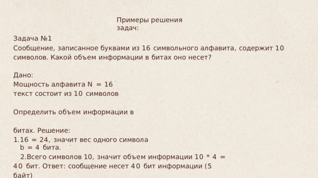Примеры решения задач : Задача  № 1 Сообщение ,  записанное  буквами  из  16  символьного  алфавита ,  содержит  10 символов . Какой  объем  информации  в  битах  оно  несет ? Дано : Мощность  алфавита  N  =  16 текст  состоит  из  10  символов Определить  объем  информации  в  битах . Решение : 16  =  24,  значит  вес  одного  символа  b  =  4  бита . Всего  символов  10,  значит  объем  информации 10  *  4  =  40  бит . Ответ :  сообщение  несет  40  бит  информации  (5  байт ) 