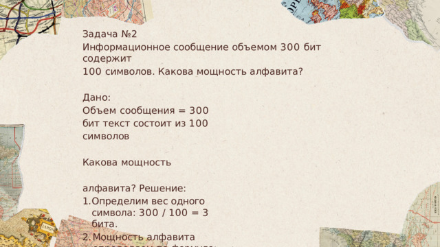 Задача  № 2 Информационное  сообщение  объемом  300  бит  содержит 100  символов .  Какова  мощность алфавита ? Дано : Объем сообщения =  300  бит текст  состоит  из  100  символов Какова  мощность  алфавита ? Решение : Определим  вес  одного  символа :  300  /  100  =  3  бита . Мощность  алфавита  определяем  по  формуле :  23  =  8. Ответ :  мощность  алфавита  N  =  8. 