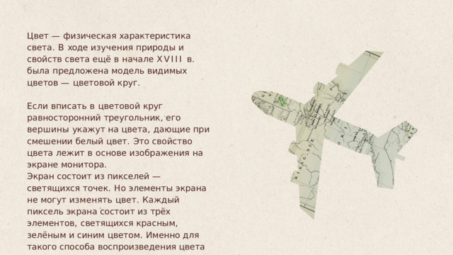 Цвет  —  физическая  характеристика  света .  В ходе  изучения  природы  и  свойств  света ещё  в  начале  XVIII  в .  была  предложена модель  видимых  цветов  —  цветовой  круг . Если  вписать  в  цветовой  круг равносторонний  треугольник ,  его  вершины укажут  на  цвета ,  дающие  при  смешении белый  цвет .  Это  свойство  цвета  лежит  в основе  изображения  на  экране  монитора . Экран  состоит  из  пикселей  —  светящихся точек .  Но  элементы  экрана  не  могут изменять  цвет .  Каждый  пиксель  экрана состоит  из  трёх  элементов ,  светящихся красным ,  зелёным  и  синим  цветом .  Именно для  такого  способа  воспроизведения  цвета предназначена модель RGB. 