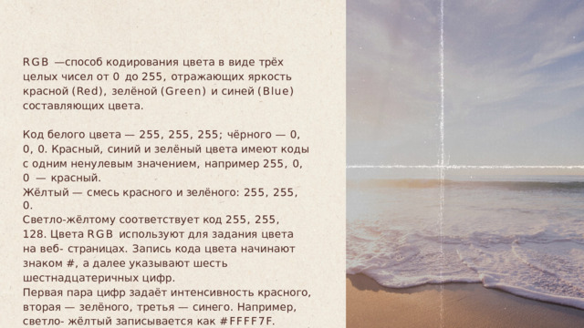 RGB  —  способ  кодирования  цвета  в  виде  трёх  целых чисел  от  0  до  255,  отражающих  яркость  красной  (Red), зелёной  (Green)  и  синей  (Blue)  составляющих  цвета . Код  белого  цвета  —  255,  255,  255;  чёрного  —  0,  0,  0. Красный ,  синий  и  зелёный  цвета  имеют  коды  с  одним ненулевым  значением ,  например  255,  0,  0  —  красный . Жёлтый  —  смесь  красного  и зелёного :  255,  255,  0. Светло - жёлтому  соответствует код  255,  255,  128. Цвета  RGB  используют  для  задания  цвета  на  веб - страницах .  Запись  кода  цвета  начинают  знаком  #,  а далее  указывают  шесть  шестнадцатеричных  цифр . Первая  пара  цифр задаёт интенсивность  красного , вторая  —  зелёного ,  третья  —  синего .  Например ,  светло - жёлтый  записывается  как  #FFFF7F. 