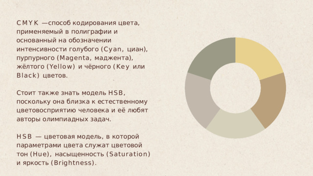 CMYK  —  способ  кодирования  цвета , применяемый  в  полиграфии  и  основанный на  обозначении  интенсивности  голубого (Cyan,  циан ),  пурпурного  (Magenta, маджента ),  жёлтого  (Yellow)  и  чёрного  (Key или  Black)  цветов . Стоит  также  знать  модель  HSB,  поскольку она  близка  к  естественному цветовосприятию  человека  и  её  любят авторы  олимпиадных  задач . HSB  —  цветовая  модель ,  в  которой параметрами  цвета  служат  цветовой  тон (Hue),  насыщенность  (Saturation)  и  яркость (Brightness). 