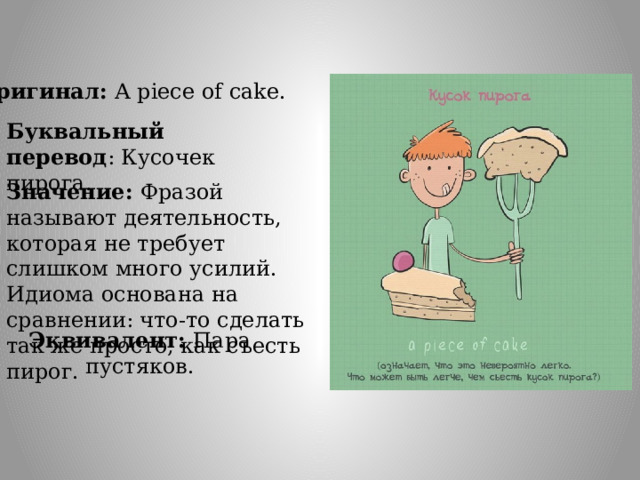 Оригинал: A piece of cake. Буквальный перевод : Кусочек пирога. Значение: Фразой называют деятельность, которая не требует слишком много усилий. Идиома основана на сравнении: что-то сделать так же просто, как съесть пирог. Эквивалент: Пара пустяков. 