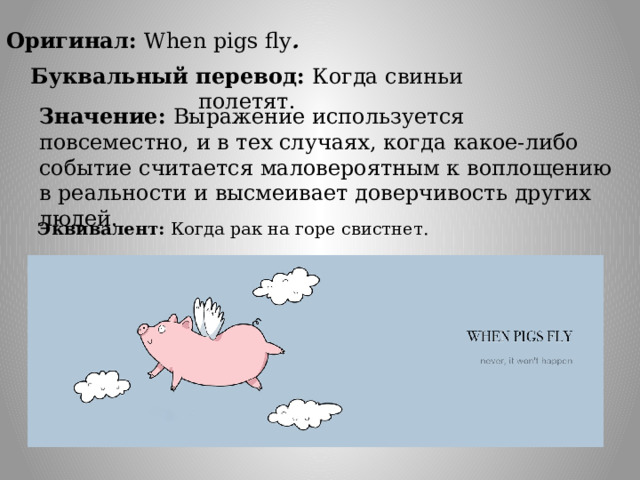 Оригинал: When pigs fly .  Буквальный перевод: Когда свиньи полетят.  Значение: Выражение используется повсеместно, и в тех случаях, когда какое-либо событие считается маловероятным к воплощению в реальности и высмеивает доверчивость других людей. Эквивалент: Когда рак на горе свистнет. 