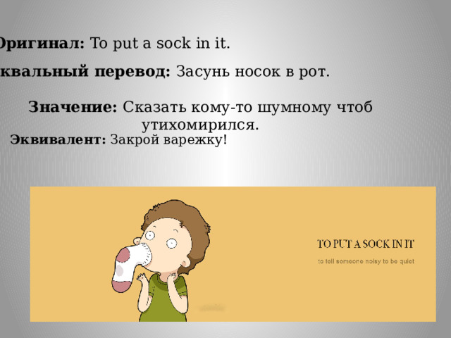 Оригинал:  To put a sock in it. Буквальный перевод:  Засунь носок в рот. Значение: Сказать кому-то шумному чтоб утихомирился. Эквивалент: Закрой варежку! 