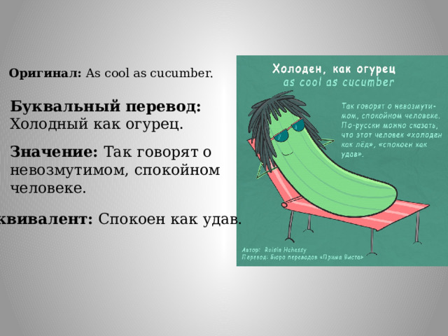 Оригинал: As cool as cucumber. Буквальный перевод: Холодный как огурец. Значение: Так  говорят о невозмутимом, спокойном человеке. Эквивалент: Спокоен как удав. 