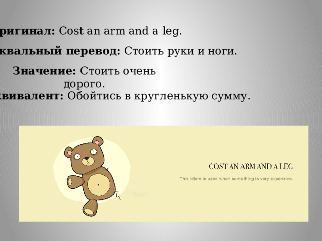 Оригинал: Cost an arm and a leg. Буквальный перевод: Стоить руки и ноги.  Значение: Стоить очень дорого. Эквивалент: Обойтись в кругленькую сумму. 