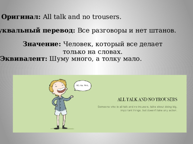 Оригинал: All talk and no trousers. Буквальный перевод:  Все разговоры и нет штанов. Значение: Человек, который все делает только на словах. Эквивалент:  Шуму много, а толку мало. 