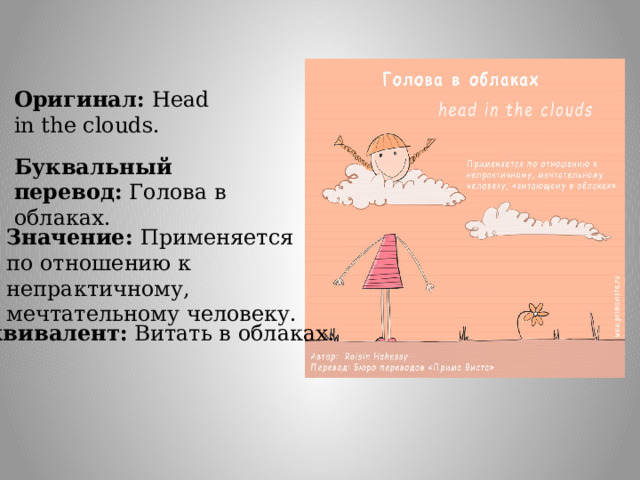 Оригинал: Head in the clouds. Буквальный перевод: Голова в облаках. Значение: Применяется по отношению к непрактичному, мечтательному человеку. Эквивалент:  Витать в облаках. 