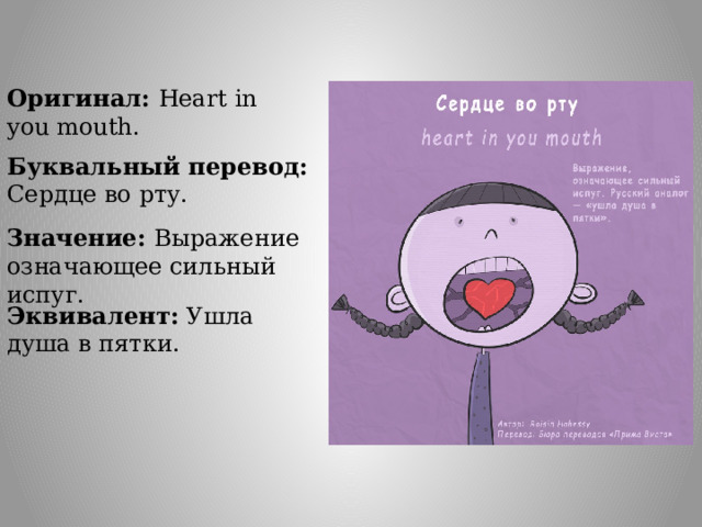 Оригинал: Heart in you mouth. Буквальный перевод: Сердце во рту. Значение: Выражение означающее сильный испуг. Эквивалент: Ушла душа в пятки. 