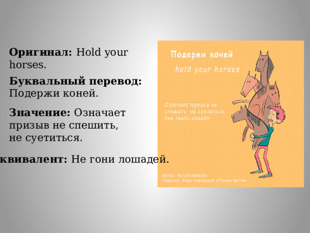 Оригинал: Hold your horses. Буквальный перевод: Подержи коней. Значение: Означает призыв не спешить, не суетиться. Эквивалент: Не гони лошадей. 