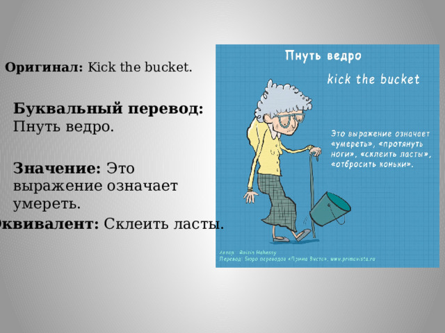 Оригинал: Kick the bucket. Буквальный перевод: Пнуть ведро. Значение: Это выражение означает умереть. Эквивалент: Склеить ласты. 
