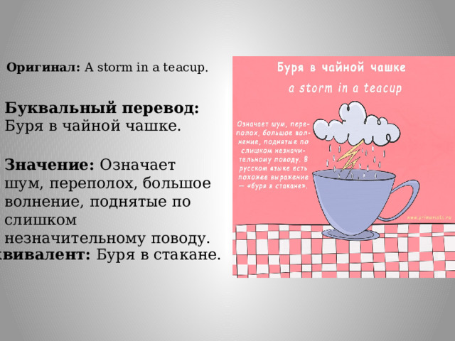 Оригинал: A storm in a teacup. Буквальный перевод: Буря в чайной чашке. Значение: Означает шум, переполох, большое волнение, поднятые по слишком незначительному поводу. Эквивалент: Буря в стакане. 