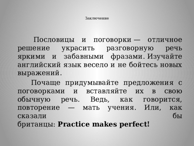   Заключение     Пословицы и поговорки — отличное решение украсить разговорную речь яркими и забавными фразами. Изучайте английский язык весело и не бойтесь новых выражений.  Почаще придумывайте предложения с поговорками и вставляйте их в свою обычную речь. Ведь, как говорится, повторение — мать учения. Или, как сказали бы британцы:  Practice makes perfect! 