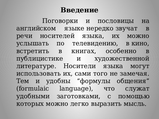 Введение  Поговорки и пословицы на английском языке нередко звучат в речи носителей языка, их можно услышать по телевидению, в кино, встретить в книгах, особенно в публицистике и художественной литературе. Носители языка могут использовать их, сами того не замечая. Тем и удобны “формулы общения” (formulaic language), что служат удобными заготовками, с помощью которых можно легко выразить мысль. 
