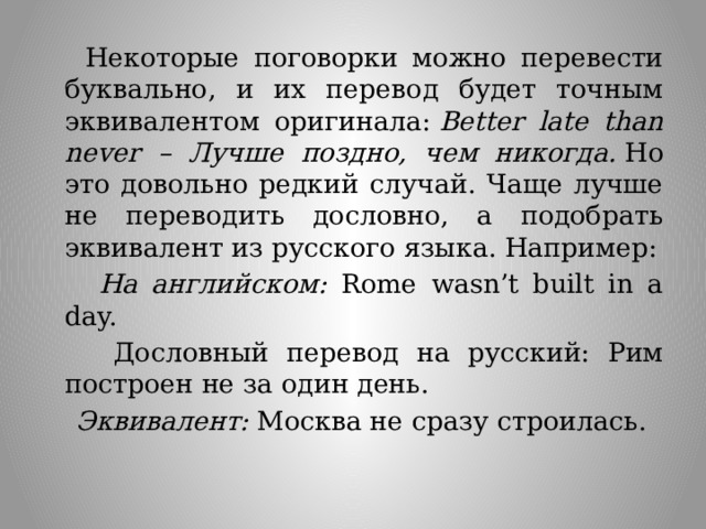  Некоторые поговорки можно перевести буквально, и их перевод будет точным эквивалентом оригинала:  Better late than never – Лучше поздно, чем никогда.  Но это довольно редкий случай. Чаще лучше не переводить дословно, а подобрать эквивалент из русского языка. Например:  На английском: Rome wasn’t built in a day.  Дословный перевод на русский: Рим построен не за один день.  Эквивалент: Москва не сразу строилась. 