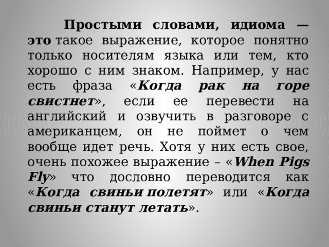  Простыми словами, идиома — это  такое выражение, которое понятно только носителям языка или тем, кто хорошо с ним знаком. Например, у нас есть фраза « Когда рак на горе свистнет », если ее перевести на английский и озвучить в разговоре с американцем, он не поймет о чем вообще идет речь. Хотя у них есть свое, очень похожее выражение – « When Pigs Fly » что дословно переводится как « Когда свиньи   полетят » или « Когда свиньи станут летать ». 