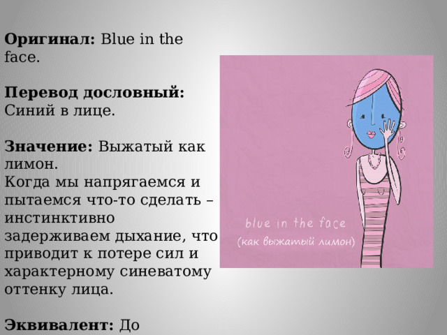 Оригинал: Blue in the face. Перевод дословный: Синий в лице. Значение: Выжатый как лимон. Когда мы напрягаемся и пытаемся что-то сделать – инстинктивно задерживаем дыхание, что приводит к потере сил и характерному синеватому оттенку лица. Эквивалент: До посинения. 