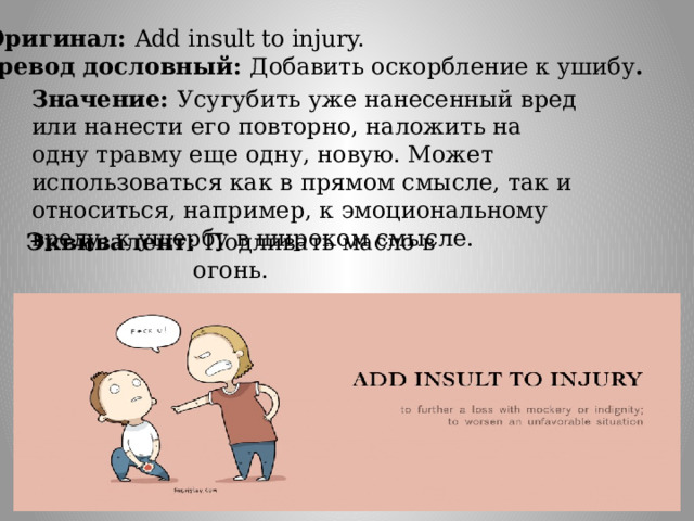 Оригинал: Add insult to injury. Перевод дословный: Добавить оскорбление к ушибу . Значение: Усугубить уже нанесенный вред или нанести его повторно, наложить на одну травму еще одну, новую. Может использоваться как в прямом смысле, так и относиться, например, к эмоциональному вреду; к ущербу в широком смысле. Эквивалент: Подливать масло в огонь. 
