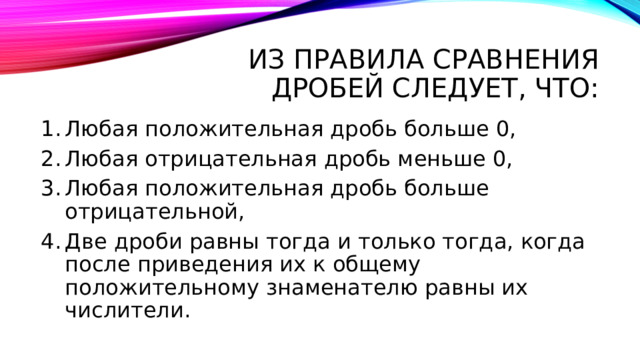 Из правила сравнения дробей следует, что: Любая положительная дробь больше 0, Любая отрицательная дробь меньше 0, Любая положительная дробь больше отрицательной, Две дроби равны тогда и только тогда, когда после приведения их к общему положительному знаменателю равны их числители. 