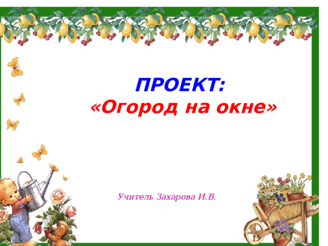     ПРОЕКТ: «Огород на окне» Учитель Захарова И.В. 