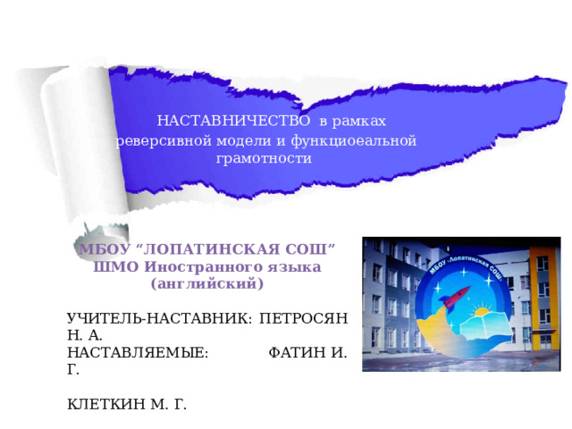  НАСТАВНИЧЕСТВО  в рамках реверсивной модели и функциоеальной грамотности  МБОУ “ЛОПАТИНСКАЯ СОШ” ШМО Иностранного языка (английский) УЧИТЕЛЬ-НАСТАВНИК: ПЕТРОСЯН Н. А. НАСТАВЛЯЕМЫЕ:  ФАТИН И. Г.   КЛЕТКИН М. Г.    СМОРЧКОВ И. М.   2022-2025 