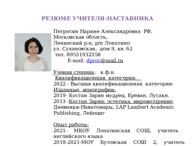 РЕЗЮМЕ УЧИТЕЛЯ-НАСТАВНИКА Петросян Нарине Александровна РФ, Московская область, Ленинский р-н, р/п Лопатино ул. Сухановская, дом 9, кв. 62  тел. 89531932358  E-mail: dproc @ mail.ru  Ученая степень : к.ф.н.     Квалификационная категория:   20 22 - Высш ая квалификационная категория: Изданн ые монографии: 2019 - Костан Зарян мудрец, Ереван, Лусакн. 2013 - Костан Зарян: эстетика, мировоззрение . Дневники-Наватомары , LAP Lambert Academic Publishing, Лейпциг Опыт работы: 2021 - МКОУ Лопатинская СОШ , учитель английского языка 2018-2021 - МОУ Бутовская СОШ 2, учитель английского языка 2014-2018 - МКОУ 