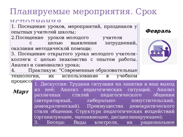 Планируемые мероприятия . Срок исполнения  1. Посещение уроков, мероприятий, праздников у опытных учителей школы ; 2. Посещение  уроков  молодого  учителя  с  целью вы явления затруднений, оказания методической помощи; 3. Посещение открытого урока молодого учителя-коллеги  с ц елью знакомства с опытом работы. Анализ и самоанализ урока; 4. Практикум:  