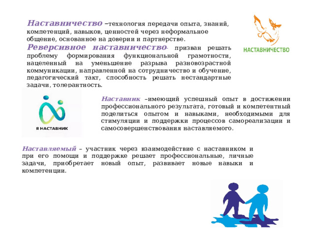 Наставничество – технология передачи опыта, знаний, компетенций, навыков, ценностей через неформальное общение, основанное на доверии и партнерстве . Реверсивное наставничество - призван решать проблему формирования функциональной грамотности, нацеленны й на уменьшение разрыва разновозрастной коммуникации, направленной на сотрудничество и обучение, педагогический такт, способность решать нестандартные задачи, толерантность.  Наставник –имеющий успешный опыт в достижении профессионального результата, готовый и компетентный поделиться опытом и навыками, необходимыми для стимуляции и поддержки процессов самореализации и самосовершенствования наставляемого. Наставляемый – участник через взаимодействие с наставником  и при его помощи и поддержке решает профессиональные, личные задачи, приобретает новый опыт, развивает новые навыки и компетенции. 