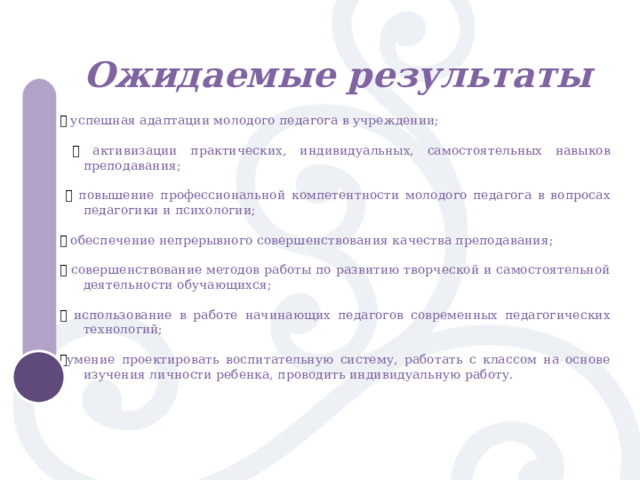 Ожидаемые результаты  ֍ успешная адаптации молодого педагога в учреждении;  ֍ активизации практических, индивидуальных, самостоятельных навыков преподавания;  ֍ повышение профессиональной компетентности молодого педагога в вопросах педагогики и психологии; ֍ обеспечение непрерывного совершенствования качества преподавания; ֍ совершенствование методов работы по развитию творческой и самостоятельной деятельности обучающихся; ֍ использование в работе начинающих педагогов современных педагогических технологий; ֍ умение проектировать воспитательную систему, работать с классом на основе изучения личности ребенка, проводить индивидуальную работу. 