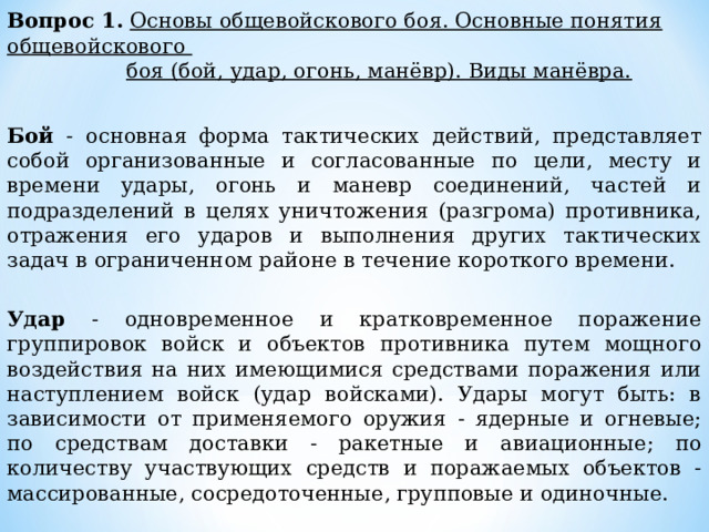 Вопрос 1.  Основы общевойскового боя. Основные понятия общевойскового  боя (бой, удар, огонь, манёвр). Виды манёвра.  Бой - основная форма тактических действий, представляет собой организованные и согласованные по цели, месту и времени удары, огонь и маневр соединений, частей и подразделений в целях уничтожения (разгрома) противника, отражения его ударов и выполнения других тактических задач в ограниченном районе в течение короткого времени. Удар - одновременное и кратковременное поражение группировок войск и объектов противника путем мощного воздействия на них имеющимися средствами поражения или наступлением войск (удар войсками). Удары могут быть: в зависимости от применяемого оружия - ядерные и огневые; по средствам доставки - ракетные и авиационные; по количеству участвующих средств и поражаемых объектов - массированные, сосредоточенные, групповые и одиночные. 